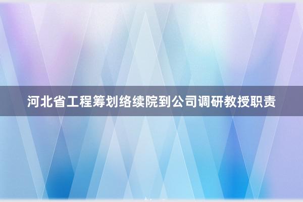 河北省工程筹划络续院到公司调研教授职责
