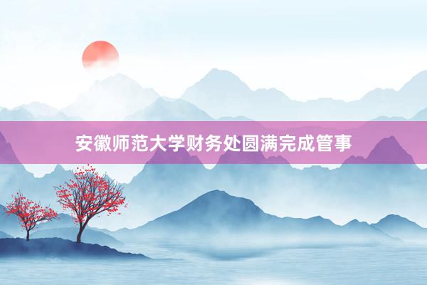 安徽师范大学财务处圆满完成管事